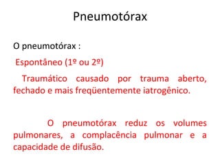 Pneumotórax

O pneumotórax :
Espontâneo (1º ou 2º)
  Traumático causado por trauma aberto,
fechado e mais freqüentemente iatrogênico.


        O pneumotórax reduz os volumes
pulmonares, a complacência pulmonar e a
capacidade de difusão.
 