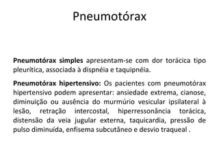 Pneumotórax


Pneumotórax simples apresentam-se com dor torácica tipo
pleurítica, associada à dispnéia e taquipnéia.
Pneumotórax hipertensivo: Os pacientes com pneumotórax
hipertensivo podem apresentar: ansiedade extrema, cianose,
diminuição ou ausência do murmúrio vesicular ipsilateral à
lesão, retração intercostal, hiperressonância torácica,
distensão da veia jugular externa, taquicardia, pressão de
pulso diminuída, enfisema subcutâneo e desvio traqueal .
 