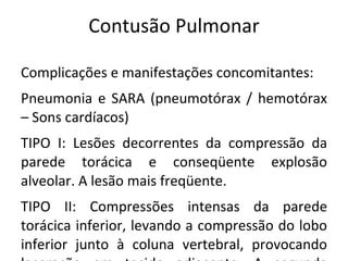 Contusão Pulmonar

Complicações e manifestações concomitantes:
Pneumonia e SARA (pneumotórax / hemotórax
– Sons cardíacos)
TIPO I: Lesões decorrentes da compressão da
parede torácica e conseqüente explosão
alveolar. A lesão mais freqüente.
TIPO II: Compressões intensas da parede
torácica inferior, levando a compressão do lobo
inferior junto à coluna vertebral, provocando
 