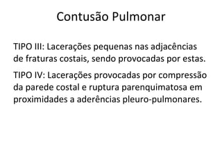Contusão Pulmonar

TIPO III: Lacerações pequenas nas adjacências
de fraturas costais, sendo provocadas por estas.
TIPO IV: Lacerações provocadas por compressão
da parede costal e ruptura parenquimatosa em
proximidades a aderências pleuro-pulmonares.
 
