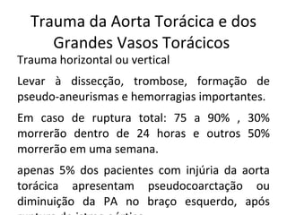 Trauma da Aorta Torácica e dos
     Grandes Vasos Torácicos
Trauma horizontal ou vertical
Levar à dissecção, trombose, formação de
pseudo-aneurismas e hemorragias importantes.
Em caso de ruptura total: 75 a 90% , 30%
morrerão dentro de 24 horas e outros 50%
morrerão em uma semana.
apenas 5% dos pacientes com injúria da aorta
torácica apresentam pseudocoarctação ou
diminuição da PA no braço esquerdo, após
 