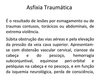 Asfixia Traumática

É o resultado de lesões por esmagamento ou de
traumas contusos, torácicos ou abdominais, de
extrema violência.
Súbita obstrução das vias aéreas e pela elevação
da pressão da veia cava superior. Apresentam-
se com distensão vascular cervical, cianose da
cabeça     e    do      pescoço,     hemorragia
subconjuntival,   equimose      peri-orbital   e
petéquias na cabeça e no pescoço, e em função
da isquemia neurológica, perda de consciência,
 