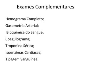 Exames Complementares

Hemograma Completo;
Gasometria Arterial;
Bioquímica do Sangue;
Coagulograma;
Troponina Sérica;
Isoenzimas Cardíacas;
Tipagem Sangüínea.
 
