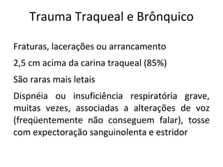 Trauma Traqueal e Brônquico

Fraturas, lacerações ou arrancamento
2,5 cm acima da carina traqueal (85%)
São raras mais letais
Dispnéia ou insuficiência respiratória grave,
muitas vezes, associadas a alterações de voz
(freqüentemente não conseguem falar), tosse
com expectoração sanguinolenta e estridor
 