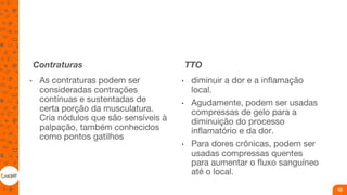 Contraturas
• As contraturas podem ser
consideradas contrações
contínuas e sustentadas de
certa porção da musculatura.
Cria nódulos que são sensíveis à
palpação, também conhecidos
como pontos gatilhos
TTO
• diminuir a dor e a inflamação
local.
• Agudamente, podem ser usadas
compressas de gelo para a
diminuição do processo
inflamatório e da dor.
• Para dores crônicas, podem ser
usadas compressas quentes
para aumentar o fluxo sanguíneo
até o local.
10
 