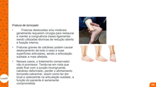 Fratura de tornozelo
• Fraturas deslocadas e/ou instáveis
geralmente requerem cirurgia para restaurar
e manter a congruência ósseo-ligamentar,
sendo utilizadas técnicas de redução aberta
e fixação interna;
• Fraturas graves de calcâneo podem causar
deslocamento de todo o osso e suas
superfícies articulares, sendo a articulação
subtalar a mais afetada;
• Nesses casos, o tratamento conservador
não é promissor. Tendo-se em vista que
pode ficar com a junção incongruente,
calcâneo deformado, perder o alinhamento
tornozelo-calcanhar, assim como ter dor
local e osteoartrite na articulação subtalar, a
função do paciente é seriamente
comprometida 100
 