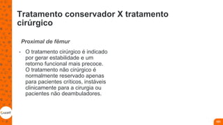 Tratamento conservador X tratamento
cirúrgico
Proximal de fêmur
• O tratamento cirúrgico é indicado
por gerar estabilidade e um
retorno funcional mais precoce.
O tratamento não cirúrgico é
normalmente reservado apenas
para pacientes críticos, instáveis
clinicamente para a cirurgia ou
pacientes não deambuladores.
101
 
