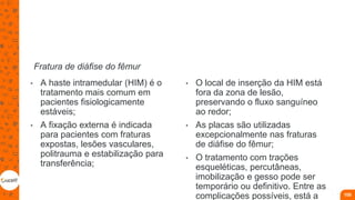Fratura de diáfise do fêmur
• A haste intramedular (HIM) é o
tratamento mais comum em
pacientes fisiologicamente
estáveis;
• A fixação externa é indicada
para pacientes com fraturas
expostas, lesões vasculares,
politrauma e estabilização para
transferência;
• O local de inserção da HIM está
fora da zona de lesão,
preservando o fluxo sanguíneo
ao redor;
• As placas são utilizadas
excepcionalmente nas fraturas
de diáfise do fêmur;
• O tratamento com trações
esqueléticas, percutâneas,
imobilização e gesso pode ser
temporário ou definitivo. Entre as
complicações possíveis, está a 105
 