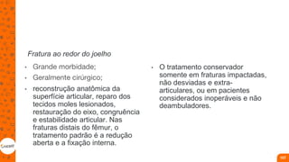 Fratura ao redor do joelho
• Grande morbidade;
• Geralmente cirúrgico;
• reconstrução anatômica da
superfície articular, reparo dos
tecidos moles lesionados,
restauração do eixo, congruência
e estabilidade articular. Nas
fraturas distais do fêmur, o
tratamento padrão é a redução
aberta e a fixação interna.
• O tratamento conservador
somente em fraturas impactadas,
não desviadas e extra-
articulares, ou em pacientes
considerados inoperáveis e não
deambuladores.
107
 