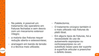 • Na patela, é possível um
tratamento não operatório em
fraturas fechadas e sem desvio
com um mecanismo extensor
íntegro;
• a maioria das fraturas requer
redução aberta e osteossíntese;
• aramagem em banda de tensão
é a técnica mais utilizada;
• Patelectomia;
• O tratamento cirúrgico também é
o mais utilizado nas fraturas do
platô tibial;
• Em alguns tipos de fraturas, há a
necessidade do uso de
autoenxerto esponjoso ou
corticoesponjoso ou um
substituto ósseo para dar suporte
à superfície articular e preencher
o defeito ósseo.
108
 