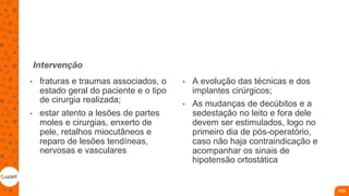 Intervenção
• fraturas e traumas associados, o
estado geral do paciente e o tipo
de cirurgia realizada;
• estar atento a lesões de partes
moles e cirurgias, enxerto de
pele, retalhos miocutâneos e
reparo de lesões tendíneas,
nervosas e vasculares
• A evolução das técnicas e dos
implantes cirúrgicos;
• As mudanças de decúbitos e a
sedestação no leito e fora dele
devem ser estimulados, logo no
primeiro dia de pós-operatório,
caso não haja contraindicação e
acompanhar os sinais de
hipotensão ortostática
112
 