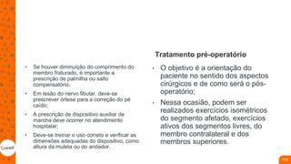 • Se houver diminuição do comprimento do
membro fraturado, é importante a
prescrição de palmilha ou salto
compensatório;
• Em lesão do nervo fibular, deve-se
prescrever órtese para a correção do pé
caído;
• A prescrição de dispositivo auxiliar de
marcha deve ocorrer no atendimento
hospitalar;
• Deve-se treinar o uso correto e verificar as
dimensões adequadas do dispositivo, como
altura da muleta ou do andador.
Tratamento pré-operatório
• O objetivo é a orientação do
paciente no sentido dos aspectos
cirúrgicos e de como será o pós-
operatório;
• Nessa ocasião, podem ser
realizados exercícios isométricos
do segmento afetado, exercícios
ativos dos segmentos livres, do
membro contralateral e dos
membros superiores.
114
 