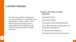 Lesões ósseas
• As fraturas podem se dar por
traumas direitos ou indiretos que
acometem nosso corpo. Uma
fratura ocorre sempre que a
capacidade de resistência do
osso é superada pela energia
imposta.
Fatores de risco e locais
afetados
• Atividade física;
• Envelhecimento;
• Patologias desmineralizadoras;
• 40% das fraturas acontecem em
ambiente doméstico;
• Produçao de colágeno;
• Fatores hormonais entre outros
14
 