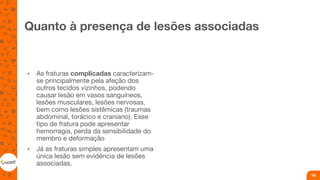 Quanto à presença de lesões associadas
• As fraturas complicadas caracterizam-
se principalmente pela afeção dos
outros tecidos vizinhos, podendo
causar lesão em vasos sanguíneos,
lesões musculares, lesões nervosas,
bem como lesões sistêmicas (traumas
abdominal, torácico e craniano). Esse
tipo de fratura pode apresentar
hemorragia, perda da sensibilidade do
membro e deformação
• Já as fraturas simples apresentam uma
única lesão sem evidência de lesões
associadas.
18
 