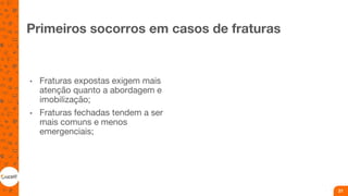 Primeiros socorros em casos de fraturas
• Fraturas expostas exigem mais
atenção quanto a abordagem e
imobilização;
• Fraturas fechadas tendem a ser
mais comuns e menos
emergenciais;
21
 