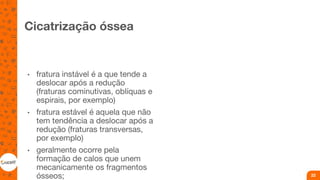 Cicatrização óssea
• fratura instável é a que tende a
deslocar após a redução
(fraturas cominutivas, oblíquas e
espirais, por exemplo)
• fratura estável é aquela que não
tem tendência a deslocar após a
redução (fraturas transversas,
por exemplo)
• geralmente ocorre pela
formação de calos que unem
mecanicamente os fragmentos
ósseos; 22
 