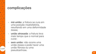 complicações
• má união: a fratura se cura em
uma posição insatisfatória,
resultando em uma deformidade
óssea;
• união atrasada: a fratura leva
mais tempo que o normal para
curar;
• sem união: não ocorre uma
união óssea e pode haver uma
união fibrosa ou uma
pseudoartrose.
24
 