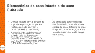 Biomecânica do osso intacto e do osso
fraturado
• O osso intacto tem a função de
suportar e proteger as partes
moles, além de permitir o
movimento dos membros;
• Normalmente, a deformação
sofrida pelo tecido ósseo
durante a locomoção varia de
0,04 a 0,3% e raramente excede
0,1% (efeito pizoeletrico)
• As principais características
mecânicas do osso são a sua
rigidez (o osso deforma apenas
um pouco sobre carga) e a sua
força (o osso tolera alta carga
sem falhar)
26
 