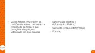 • Vários fatores influenciam os
padrões de fratura, tais como: a
magnitude da força, a sua
duração e direção, e a
velocidade em que ela atua
• Deformação elástica x
deformação plástica;
• Curva de tensão x deformação
• Fratura;
27
 