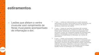 estiramentos
• Lesões que afetam o ventre
muscular com rompimento de
fibras musculares acompanhado
de inflamação e dor;
• 1º grau — Lesões por estiramentos que causam pequenas
deformações nas fibras. Sendo lesões de menor importância, não
causam extravasamento de sangue, portanto, não deixam
hematoma. Geram dor sem edema
• 2º grau — Lesões em que fibras musculares são rompidas,
havendo extravasamento do conteúdo do interior das células.
Podem deixar hematomas, têm tempo de recuperação mais
demorado e podem ser necessárias sessões de fisioterapia para
acelerar a recuperação e manter a função do músculo. São
dolorosas e acompanhadas de inflamação, dor e perda de
desempenho.
• 3º grau — Lesões que acometem completamente as fibras
musculares, rompendo totalmente o músculo. O extravasamento
de conteúdo de dentro das células é grande, causando grande
inflamação e deixando grandes hematomas. Exigem intervenções
médicas, tanto para o diagnóstico como para o tratamento
(cirúrgico). São lesões em que a recuperação é lenta e exigem
trabalho intenso na reabilitação com a fisioterapia.
3
 