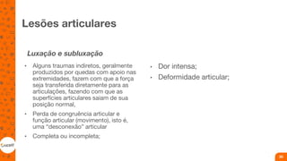 Lesões articulares
Luxação e subluxação
• Alguns traumas indiretos, geralmente
produzidos por quedas com apoio nas
extremidades, fazem com que a força
seja transferida diretamente para as
articulações, fazendo com que as
superfícies articulares saiam de sua
posição normal,
• Perda de congruência articular e
função articular (movimento), isto é,
uma “desconexão” articular
• Completa ou incompleta;
• Dor intensa;
• Deformidade articular;
30
 