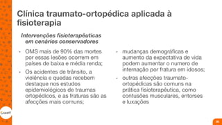 Clínica traumato-ortopédica aplicada à
fisioterapia
Intervenções fisioterapêuticas
em cenários conservadores
• OMS mais de 90% das mortes
por essas lesões ocorrem em
países de baixa e média renda;
• Os acidentes de trânsito, a
violência e quedas recebem
destaque nos estudos
epidemiológicos de traumas
ortopédicos, e as fraturas são as
afecções mais comuns;
• mudanças demográficas e
aumento da expectativa de vida
podem aumentar o numero de
internação por fratura em idosos;
• outras afecções traumato-
ortopédicas são comuns na
prática fisioterapêutica, como
contusões musculares, entorses
e luxações
36
 