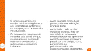 • O tratamento geralmente
envolve medidas analgésicas e
anti-inflamatórias, juntamente
com um programa de exercícios
individualizado.
• Os tratamentos cirúrgicos são
indicados para casos em que,
mesmo após um período de
tratamento conservador, o
quadro clínico se mantém
inalterado.
• casos traumato-ortopédicos
graves podem ter indicação
cirúrgica direta;
• um indivíduo pode receber
indicação cirúrgica, mas ser
submetido ao tratamento
conservador por não apresentar
condições clínicas gerais para
passar por uma cirurgia, como,
por exemplo, os
politraumatizados com
descompensações importantes. 37
 
