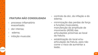 FRATURA NÃO CONSOLIDADA
• processo inflamatório
exacerbado;
• dor intensa;
• edema;
• inibição muscular.
• controle da dor, da inflação e do
edema;
• minimização das perdas de força
e funções musculares,
manutenção da amplitude de
movimento (ADM) das
articulações próximas ao local
da fratura;
• estabilização do local e/ou
articulação da fratura, para não
correr o risco de aumentar a
lesão.
39
 