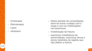 • Crioterapia;
• Eletroterapia;
• Laser;
• ultrassom.
• Nesse período de consolidação,
deve-se tomar cuidado com a
carga e com as mobilizações
nos exercícios;
• Imobilização da fratura;
• exercícios metabólicos de
extremidades, exercícios ativos e
ativos resistidos de regiões que
não afetem a fratura.
40
 