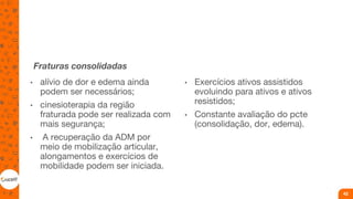 Fraturas consolidadas
• alívio de dor e edema ainda
podem ser necessários;
• cinesioterapia da região
fraturada pode ser realizada com
mais segurança;
• A recuperação da ADM por
meio de mobilização articular,
alongamentos e exercícios de
mobilidade podem ser iniciada.
• Exercícios ativos assistidos
evoluindo para ativos e ativos
resistidos;
• Constante avaliação do pcte
(consolidação, dor, edema).
42
 