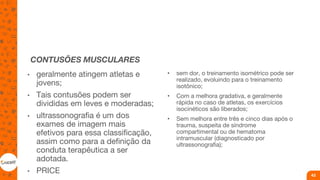 CONTUSÕES MUSCULARES
• geralmente atingem atletas e
jovens;
• Tais contusões podem ser
divididas em leves e moderadas;
• ultrassonografia é um dos
exames de imagem mais
efetivos para essa classificação,
assim como para a definição da
conduta terapêutica a ser
adotada.
• PRICE
• sem dor, o treinamento isométrico pode ser
realizado, evoluindo para o treinamento
isotônico;
• Com a melhora gradativa, e geralmente
rápida no caso de atletas, os exercícios
isocinéticos são liberados;
• Sem melhora entre três e cinco dias após o
trauma, suspeita de síndrome
compartimental ou de hematoma
intramuscular (diagnosticado por
ultrassonografia);
43
 