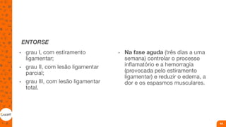 ENTORSE
• grau I, com estiramento
ligamentar;
• grau II, com lesão ligamentar
parcial;
• grau III, com lesão ligamentar
total.
• Na fase aguda (três dias a uma
semana) controlar o processo
inflamatório e a hemorragia
(provocada pelo estiramento
ligamentar) e reduzir o edema, a
dor e os espasmos musculares.
44
 