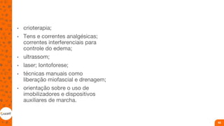 • crioterapia;
• Tens e correntes analgésicas;
correntes interferenciais para
controle do edema;
• ultrassom;
• laser; Iontoforese;
• técnicas manuais como
liberação miofascial e drenagem;
• orientação sobre o uso de
imobilizadores e dispositivos
auxiliares de marcha.
45
 