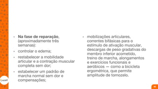• Na fase de reparação,
(aproximadamente três
semanas):
• controlar o edema;
• restabelecer a mobilidade
articular e a contração muscular
completa sem dor;
• estabelecer um padrão de
marcha normal sem dor e
compensações;
• mobilizações articulares,
correntes bifásicas para o
estímulo de ativação muscular,
descargas de peso gradativas do
membro inferior acometido,
treino de marcha, alongamentos
e exercícios funcionais e
aeróbicos — como a bicicleta
ergométrica, que permite
amplitude de tornozelo.
46
 