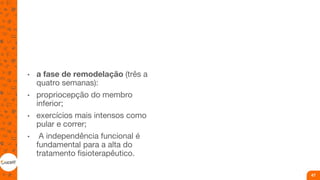 • a fase de remodelação (três a
quatro semanas):
• propriocepção do membro
inferior;
• exercícios mais intensos como
pular e correr;
• A independência funcional é
fundamental para a alta do
tratamento fisioterapêutico.
47
 
