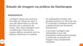 Estudo de imagem na prática da fisioterapia
RADIOGRAFIA
• a imagem desse tipo exame é
formada por feixes de raios X
que são absorvidos ou não de
acordo com a estrutura do
corpo. Tais raios interagem com
a matéria por meio de seu
campo elétrico oscilante com os
elétrons atômicos no material
• As radiografias simples são
geradas quando um filme de raio
X é exposto à radiação ionizante
e desenvolvido por processo
fotoquímico;
• A principal vantagem das
radiografias é que são
produções relativamente baratas
e ainda são os estudos de
imagem mais amplamente
utilizados.
49
 