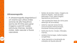Ultrassonografia
• A ultrassonografia diagnóstica é
um exame que utiliza ondas
sonoras de alta frequência
(acima de 20 kHz) para gerar
imagens e permitir avaliar
estruturas internas, tecidos
moles, rede vascular e fluxos
vasculares
• lesões de tecidos moles, imagens do
abdome (fígado, vesícula biliar,
pâncreas e rins), pelve (órgãos
reprodutivos femininos);
• feto (avaliações fetais de rotina para
detecção de anomalias);
• sistema vascular (aneurismas,
comunicações arteriovenosas,
trombose venosa profunda);
• testículos (tumor, torção, infecção),
mamas;
• cérebro (hemorragia, malformações
congênitas);
• tórax (tamanho e localização de
coleções de líquido pleural) 53
 