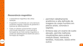 Ressonância magnética
• a ressonância magnética não utiliza
radiação.
• O aparelho é constituído por uma estrutura
contendo magneto, bobinas de gradiente e
bobinas de radiofrequência.
• Cada um desses componentes cumpre
uma função específica, o que permite a
formação de um forte campo magnético e
ondas de radiofrequência essências para a
formação da imagem.
• permitem detalhamento
anatômico e alta definição de
imagens do corpo humano em
planos axiais, coronais e
sagitais;
• Embora seja um exame de custo
elevado, permite melhores
visualizações para avaliar a
medula óssea, meniscos,
tendões, músculos, ossos entre
outros
55
 