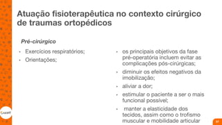 Atuação fisioterapêutica no contexto cirúrgico
de traumas ortopédicos
Pré-cirúrgico
• Exercícios respiratórios;
• Orientações;
• os principais objetivos da fase
pré-operatória incluem evitar as
complicações pós-cirúrgicas;
• diminuir os efeitos negativos da
imobilização;
• aliviar a dor;
• estimular o paciente a ser o mais
funcional possível;
• manter a elasticidade dos
tecidos, assim como o trofismo
muscular e mobilidade articular 57
 