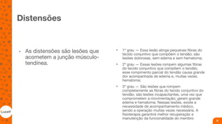 Distensões
• As distensões são lesões que
acometem a junção músculo-
tendínea.
• 1º grau — Essa lesão atinge pequenas fibras do
tecido conjuntivo que compõem o tendão; são
lesões dolorosas, sem edema e sem hematoma;
• 2º grau — Essas lesões rompem algumas fibras
do tecido conjuntivo que compõem o tendão;
esse rompimento parcial do tendão causa grande
dor acompanhada de edema e, muitas vezes,
hematoma;
• 3º grau — São lesões que rompem
completamente as fibras do tecido conjuntivo do
tendão; são lesões incapacitantes, uma vez que
comprometem a movimentação; geram grande
edema e hematoma. Nessas lesões, existe a
necessidade de acompanhamento médico,
sendo a operação muitas vezes necessária. A
fisioterapia garantirá melhor recuperação e
manutenção da funcionalidade do membro
6
 