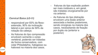 Cervical Baixa (c3-t1)
• responsável por 83% da flexo-
extensão, 90% da inclinação
lateral e por cerca de 50% da
rotação da cabeça;
• As fraturas do tipo compressão
envolvem somente o corpo
vertebral, podendo ser tratadas
de forma conservadora, com
colar Philadelphia, halogesso ou
halovest na maioria dos casos.
• fraturas do tipo explosão podem
ser mais instáveis e, em geral,
são tratadas cirurgicamente por
via anterior;
• As fraturas do tipo distração
envolvem uma lesão anterior
associada a lesões posteriores,
sendo cirúrgicas na maioria dos
casos, necessitando de fixação
por dupla via (anterior e
posterior)
62
 