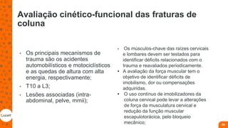 Avaliação cinético-funcional das fraturas de
coluna
• Os principais mecanismos de
trauma são os acidentes
automobilísticos e motociclísticos
e as quedas de altura com alta
energia, respectivamente;
• T10 a L3;
• Lesões associadas (intra-
abdominal, pelve, mmii);
66
• Os músculos-chave das raízes cervicais
e lombares devem ser testados para
identificar déficits relacionados com o
trauma e reavaliados periodicamente.
• A avaliação da força muscular tem o
objetivo de identificar déficits de
imobilismo, dor ou compensações
adquiridas.
• O uso contínuo de imobilizadores da
coluna cervical pode levar a alterações
de força da musculatura cervical e
redução da função muscular
escapulotorácica, pelo bloqueio
mecânico;
 