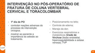 INTERVENÇÃO NO PÓS-OPERATÓRIO DE
FRATURA DE COLUNA VERTEBRAL
CERVICAL E TORACOLOMBAR
• 1º dia de PO
• controlar reações adversas do
processo de intervenção
cirúrgica;
• mostrar ao paciente a
importância da adesão ao
tratamento.
• Posicionamento no leito;
• Controle de edema;
• Manejo da dor;
• Exercicios respiratórios e
metabólicos (tríade de
Virchow (lesão endotelial,
hipercoagulabilidade e estase
venosa); TVP
69
 