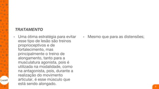 TRATAMENTO
• Uma ótima estratégia para evitar
esse tipo de lesão são treinos
proprioceptivos e de
fortalecimento, mas
principalmente o treino de
alongamento, tanto para a
musculatura agonista, pois é
utilizada na modalidade, como
na antagonista, pois, durante a
realização do movimento
articular, é esse músculo que
está sendo alongado.
• Mesmo que para as distensões;
7
 