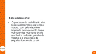 Fase ambulatorial
• O processo de reabilitação visa
ao restabelecimento da função
motora, com prioridade em
amplitude de movimento, força
muscular dos músculos-chave
envolvidos na lesão, padrão de
marcha e à prevenção de
sequelas funcionais ou dor.
73
 