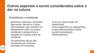 Outros aspectos a serem considerados sobre a
dor na coluna
Estabilidade e mobilidade
• elementos passivos: complexo
ligamentar robusto e o disco
intervertebral, que mantêm um
afastamento entre os corpos
vertebrais e proporciona a
redução do impacto entre as
vértebras;
• Os elementos ativos são
compostos por diversas
camadas de músculos.
• A dor na coluna pode ser
classificada
como específica ou inespecífica,
e essa diferenciação é parte
crucial da avaliação
fisioterapêutica
74
 