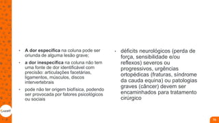 • A dor específica na coluna pode ser
oriunda de alguma lesão grave;
• a dor inespecífica na coluna não tem
uma fonte de dor identificável com
precisão: articulações facetárias,
ligamentos, músculos, discos
intervertebrais
• pode não ter origem biofísica, podendo
ser provocada por fatores psicológicos
ou sociais
• déficits neurológicos (perda de
força, sensibilidade e/ou
reflexos) severos ou
progressivos, urgências
ortopédicas (fraturas, síndrome
da cauda equina) ou patologias
graves (câncer) devem ser
encaminhados para tratamento
cirúrgico
75
 