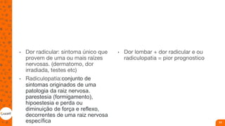 • Dor radicular: sintoma único que
provem de uma ou mais raízes
nervosas. (dermatomo, dor
irradiada, testes etc)
• Radiculopatia:conjunto de
sintomas originados de uma
patologia da raiz nervosa.
parestesia (formigamento),
hipoestesia e perda ou
diminuição de força e reflexo,
decorrentes de uma raiz nervosa
específica
• Dor lombar + dor radicular e ou
radiculopatia = pior prognostico
77
 
