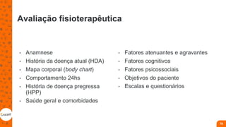 Avaliação fisioterapêutica
• Anamnese
• História da doença atual (HDA)
• Mapa corporal (body chart)
• Comportamento 24hs
• História de doença pregressa
(HPP)
• Saúde geral e comorbidades
• Fatores atenuantes e agravantes
• Fatores cognitivos
• Fatores psicossociais
• Objetivos do paciente
• Escalas e questionários
78
 