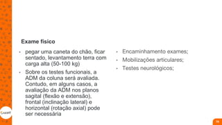 Exame físico
• pegar uma caneta do chão, ficar
sentado, levantamento terra com
carga alta (50-100 kg)
• Sobre os testes funcionais, a
ADM da coluna será avaliada.
Contudo, em alguns casos, a
avaliação da ADM nos planos
sagital (flexão e extensão),
frontal (inclinação lateral) e
horizontal (rotação axial) pode
ser necessária
• Encaminhamento exames;
• Mobilizações articulares;
• Testes neurológicos;
79
 